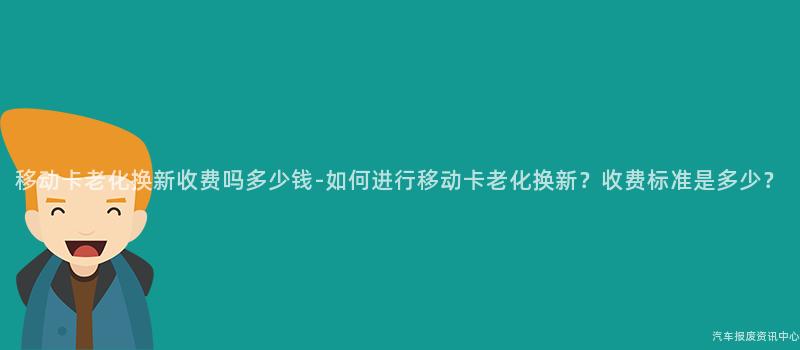 移动卡老化换新收费吗多少钱-如何进行移动卡老化换新？收费标准是多少？