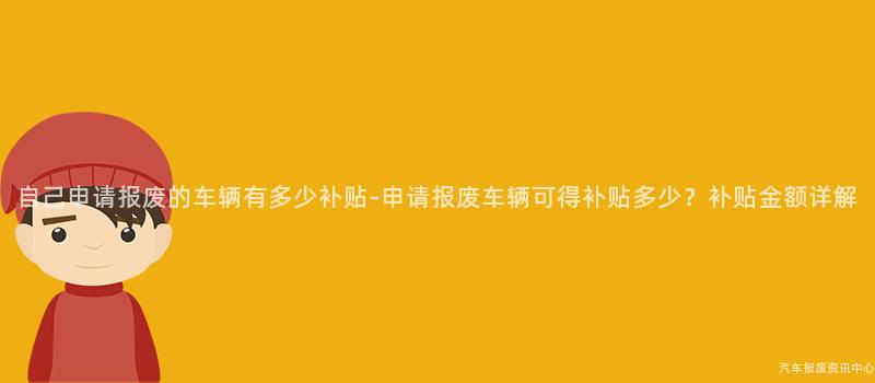 自己申请报废的车辆有多少补贴-申请报废车辆可得补贴多少？补贴金额详解