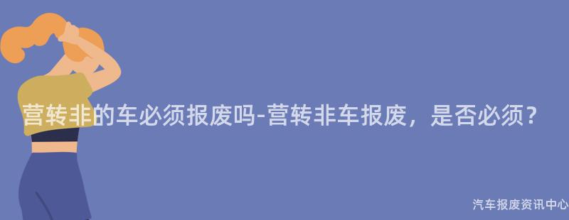 营转非的车必须报废吗-营转非车报废，是否必须？