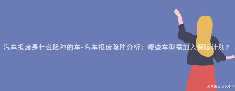 汽车报废是什么险种的车-汽车报废险种分析：哪些车型需加入保障计划？