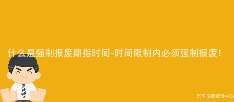 什么是强制报废期指时间-时间限制内必须强制报废！