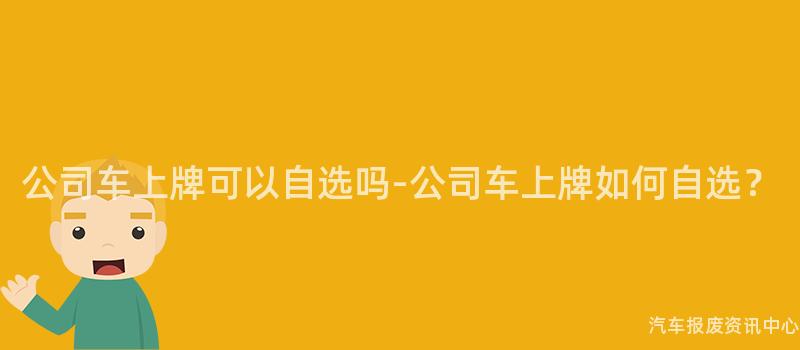 公司车上牌可以自选吗-公司车上牌如何自选？