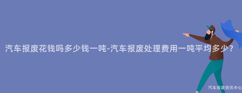 汽车报废花钱吗多少钱一吨-汽车报废处理费用一吨平均多少？