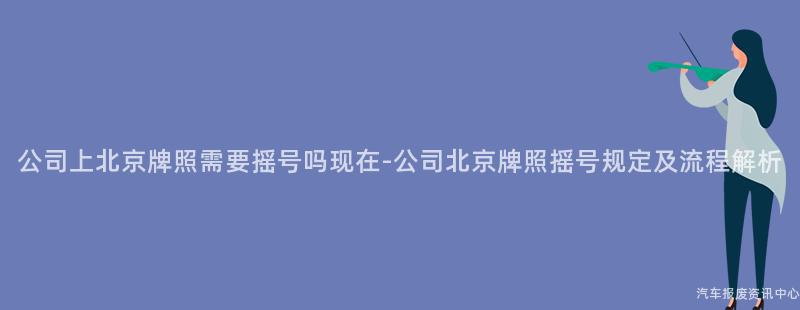 公司上北京牌照需要摇号吗现在-公司北京牌照摇号规定及流程解析