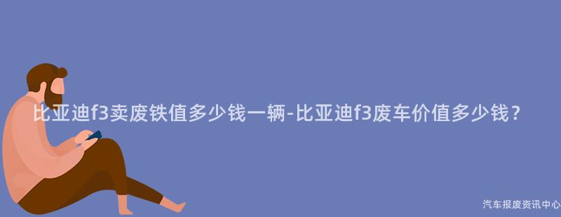 比亚迪f3卖废铁值多少钱一辆-比亚迪f3废车价值多少钱？