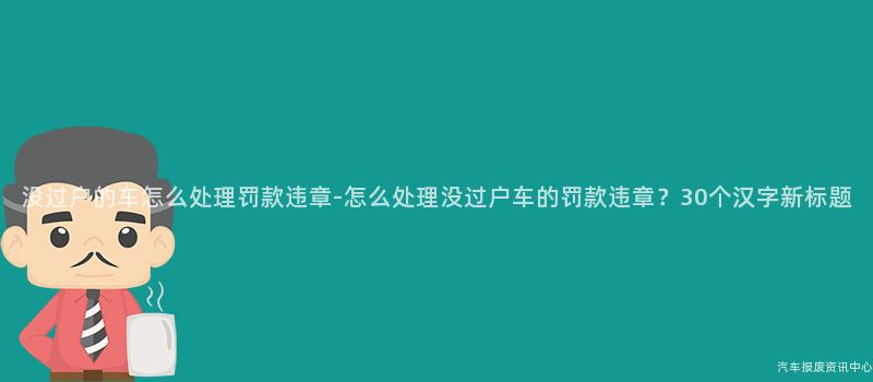 没过户的车怎么处理罚款违章-怎么处理没过户车的罚款违章？30个汉字新标题