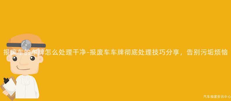 报废车的车牌怎么处理干净-报废车车牌彻底处理技巧分享，告别污垢烦恼