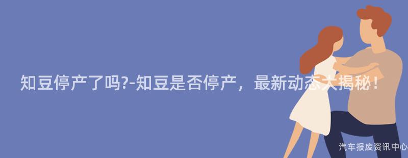 知豆停产了吗?-知豆是否停产，最新动态大揭秘！