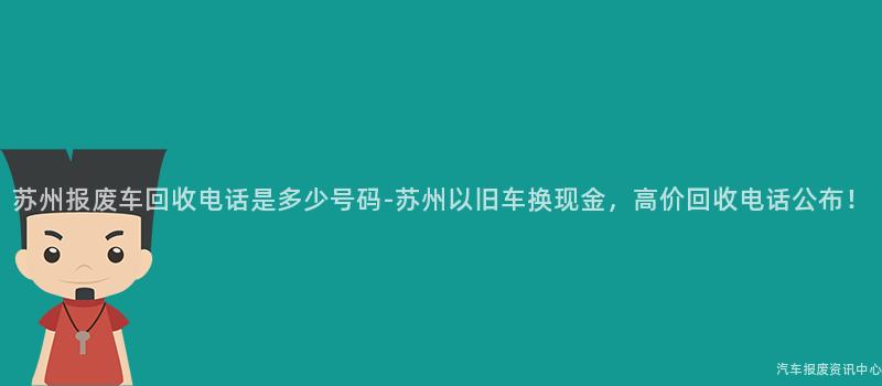 苏州报废车回收电话是多少号码-苏州以旧车换现金，高价回收电话公布！