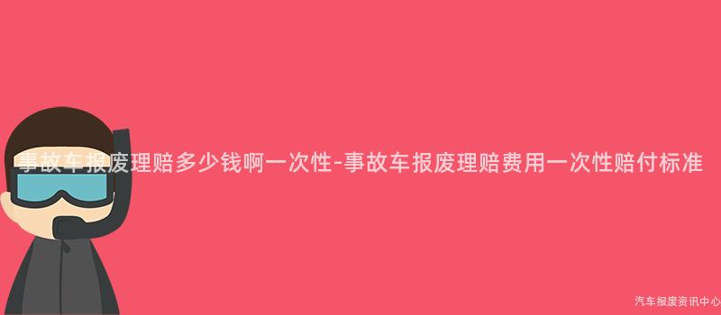 事故车报废理赔多少钱啊一次性-事故车报废理赔费用一次性赔付标准