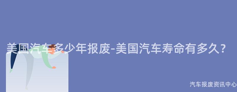 美国汽车多少年报废-美国汽车寿命有多久？