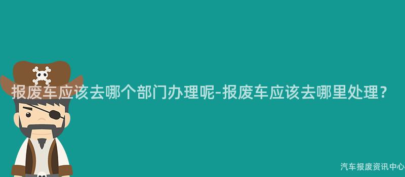 报废车应该去哪个部门办理呢-报废车应该去哪里处理？