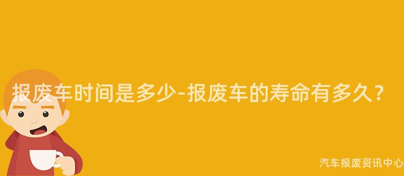 报废车时间是多少-报废车的寿命有多久？