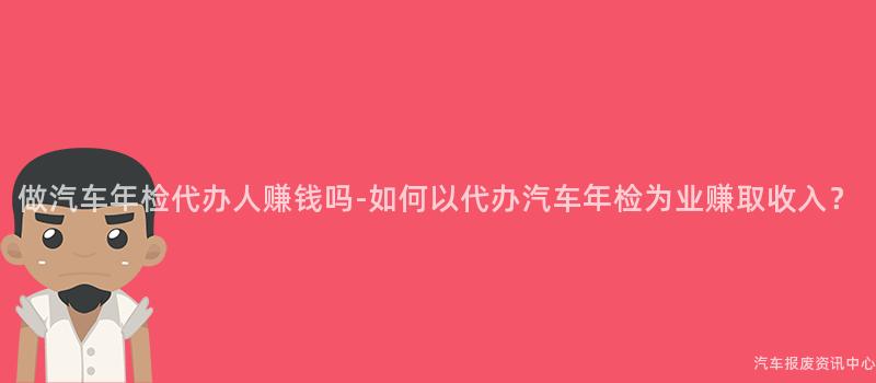 做汽车年检代办人赚钱吗-如何以代办汽车年检为业赚取收入？