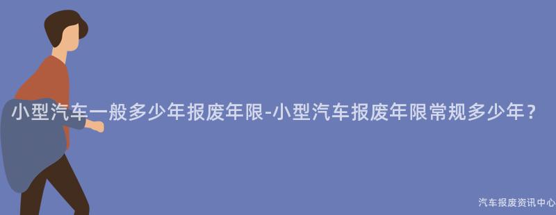 小型汽车一般多少年报废年限-小型汽车报废年限常规多少年？