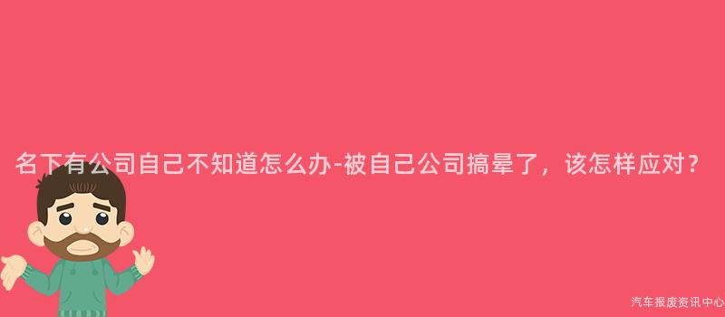 名下有公司自己不知道怎么办-被自己公司搞晕了，该怎样应对？