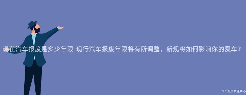 现在汽车报废是多少年限-现行汽车报废年限将有所调整，新规将如何影响你的爱车？