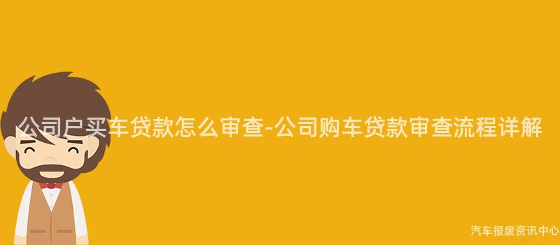 公司户买车贷款怎么审查-公司购车贷款审查流程详解