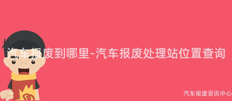 汽车报废到哪里-汽车报废处理站位置查询