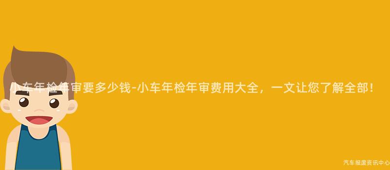 小车年检年审要多少钱-小车年检年审费用大全，一文让您了解全部！