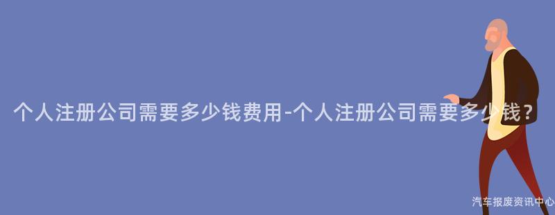 个人注册公司需要多少钱费用-个人注册公司需要多少钱？