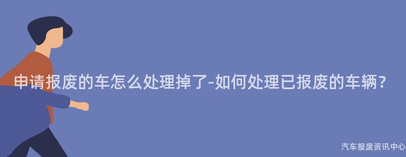 申请报废的车怎么处理掉了-如何处理已报废的车辆？