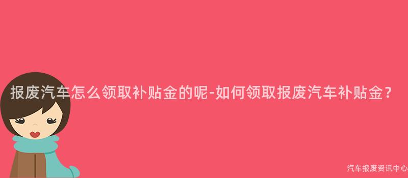 报废汽车怎么领取补贴金的呢-如何领取报废汽车补贴金？