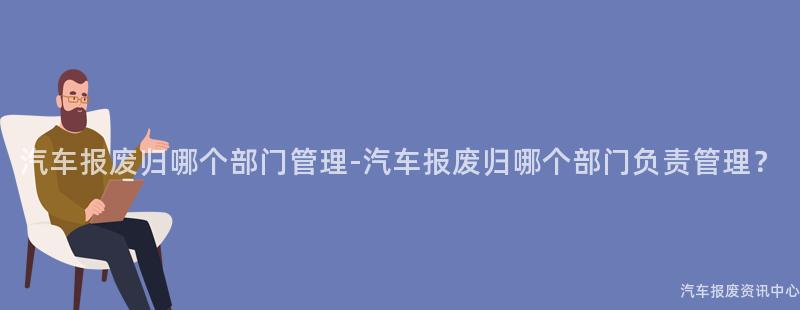 汽车报废归哪个部门管理-汽车报废归哪个部门负责管理？