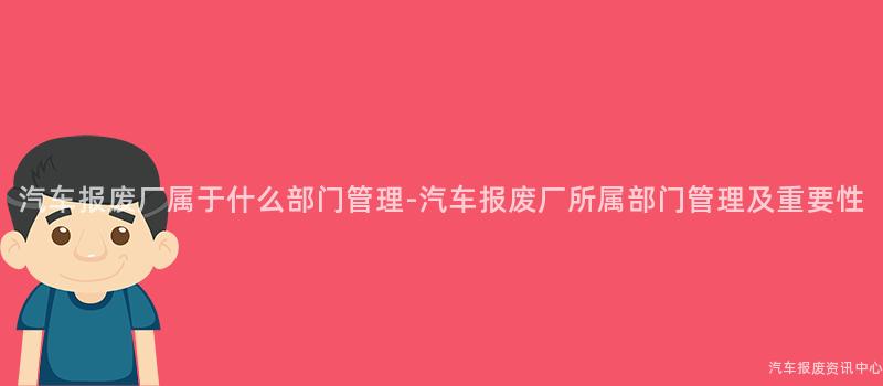 汽车报废厂属于什么部门管理-汽车报废厂所属部门管理及重要性