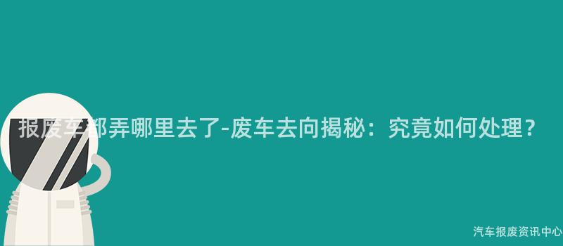 报废车都弄哪里去了-废车去向揭秘：究竟如何处理？