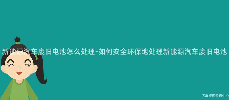 新能源汽车废旧电池怎么处理-如何安全环保地处理新能源汽车废旧电池