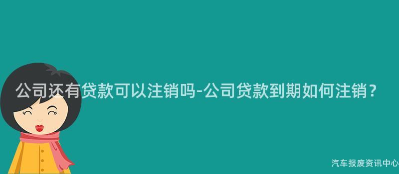 公司还有贷款可以注销吗-公司贷款到期如何注销？