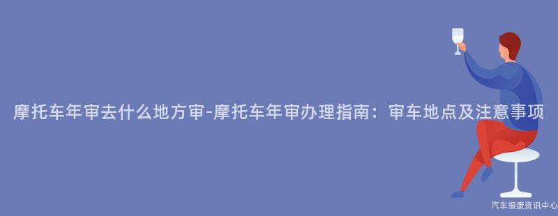 摩托车年审去什么地方审-摩托车年审办理指南：审车地点及注意事项