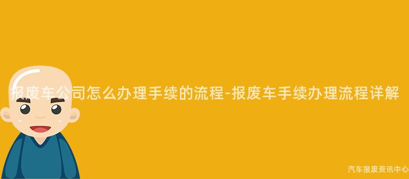 报废车公司怎么办理手续的流程-报废车手续办理流程详解