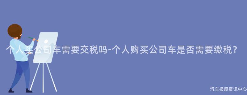 个人买公司车需要交税吗-个人购买公司车是否需要缴税？