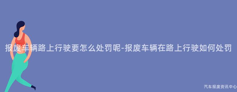 报废车辆路上行驶要怎么处罚呢-报废车辆在路上行驶如何处罚
