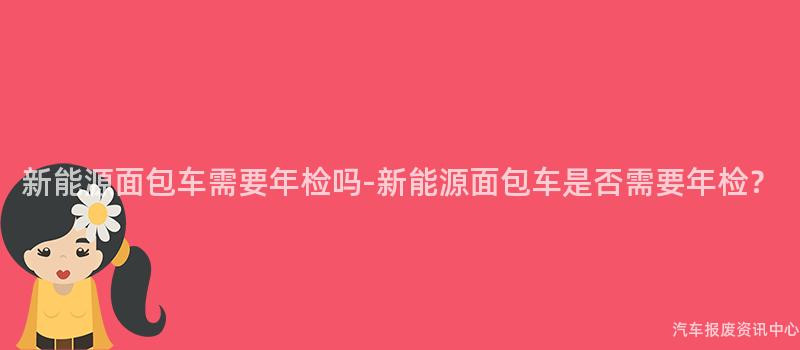 新能源面包车需要年检吗-新能源面包车是否需要年检？