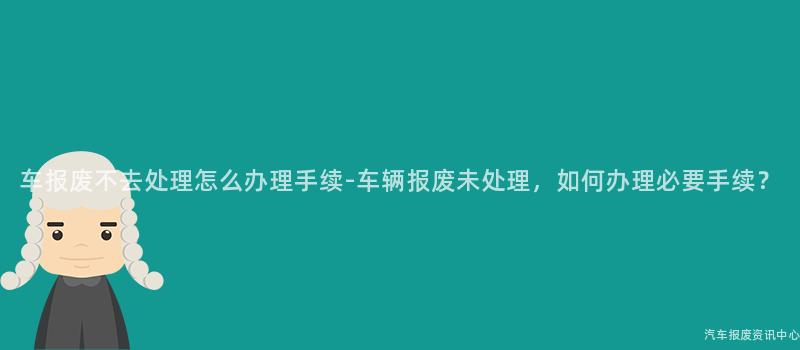 车报废不去处理怎么办理手续-车辆报废未处理，如何办理必要手续？