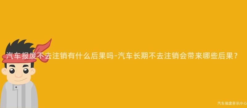 汽车报废不去注销有什么后果吗-汽车长期不去注销会带来哪些后果？