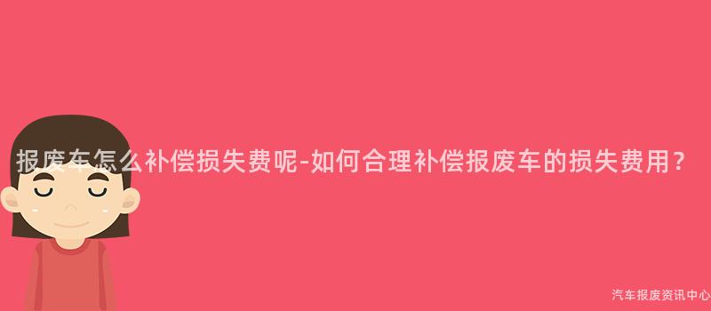 报废车怎么补偿损失费呢-如何合理补偿报废车的损失费用？