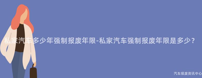 私家汽车多少年强制报废年限-私家汽车强制报废年限是多少？