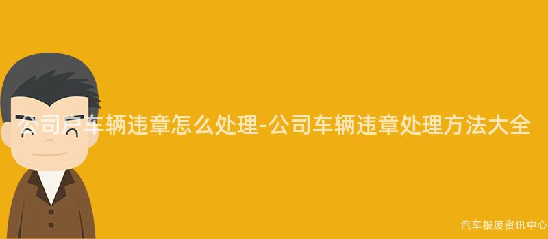 公司户车辆违章怎么处理-公司车辆违章处理方法大全