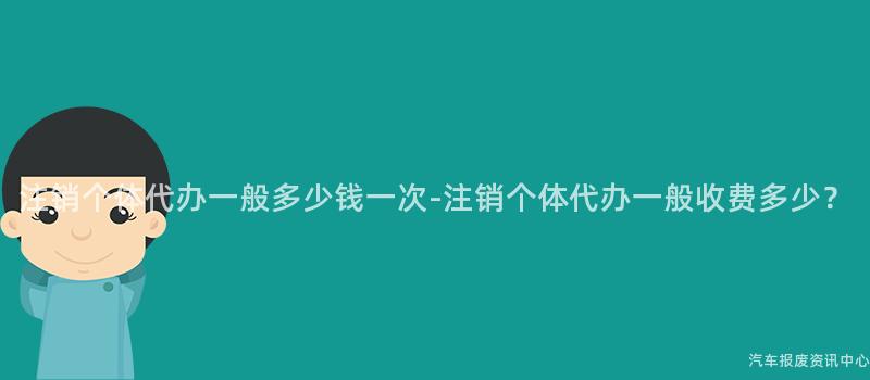 注销个体代办一般多少钱一次-注销个体代办一般收费多少？