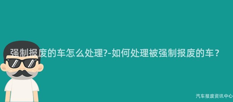 强制报废的车怎么处理?-如何处理被强制报废的车？