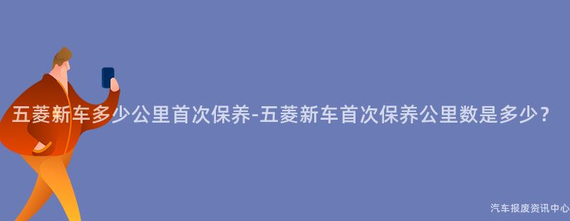 五菱新车多少公里首次保养-五菱新车首次保养公里数是多少？