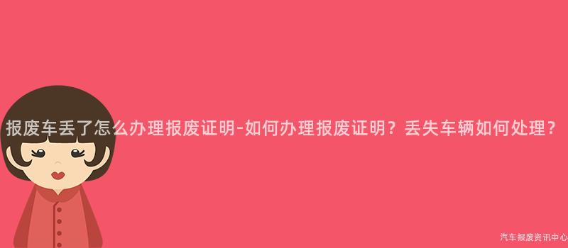 报废车丢了怎么办理报废证明-如何办理报废证明？丢失车辆如何处理？