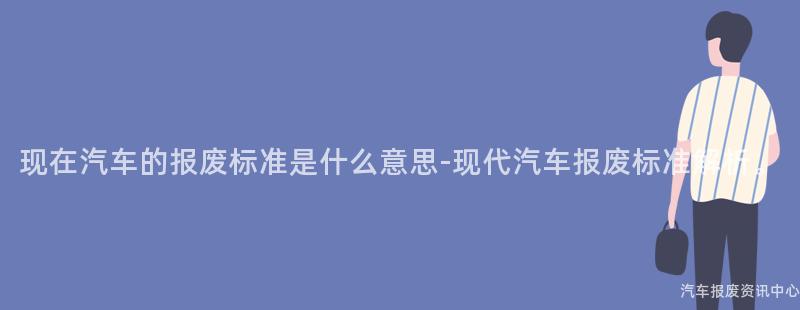 现在汽车的报废标准是什么意思-现代汽车报废标准解析。