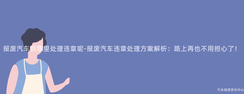 报废汽车到哪里处理违章呢-报废汽车违章处理方案解析：路上再也不用担心了！