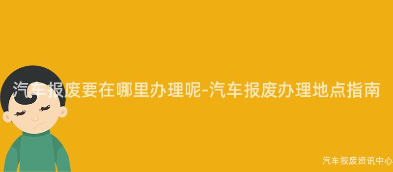 汽车报废要在哪里办理呢-汽车报废办理地点指南