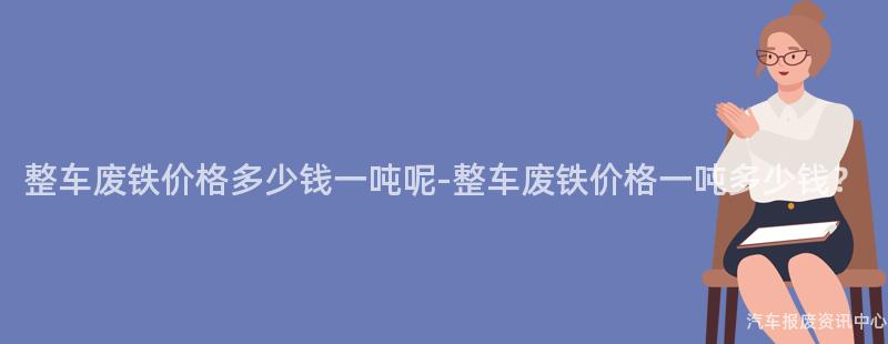 整车废铁价格多少钱一吨呢-整车废铁价格一吨多少钱？